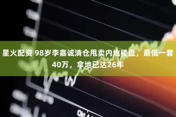 星火配资 98岁李嘉诚清仓甩卖内地楼盘，最低一套40万，拿地已达26年