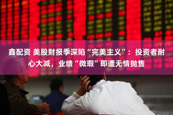 鑫配资 美股财报季深陷“完美主义”：投资者耐心大减，业绩“微瑕”即遭无情抛售