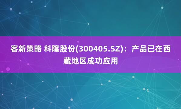 客新策略 科隆股份(300405.SZ)：产品已在西藏地区成功应用
