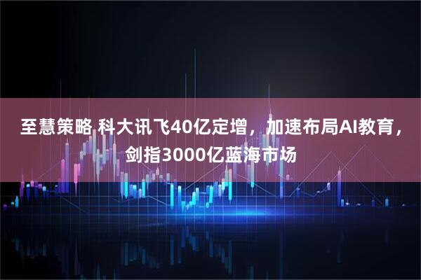 至慧策略 科大讯飞40亿定增，加速布局AI教育，剑指3000亿蓝海市场