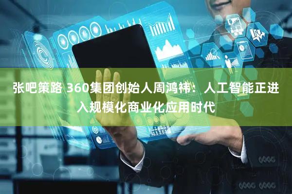 张吧策路 360集团创始人周鸿祎：人工智能正进入规模化商业化应用时代