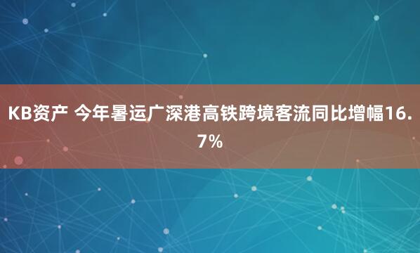 KB资产 今年暑运广深港高铁跨境客流同比增幅16.7%