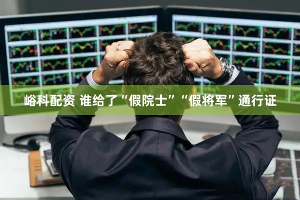 峪科配资 谁给了“假院士”“假将军”通行证