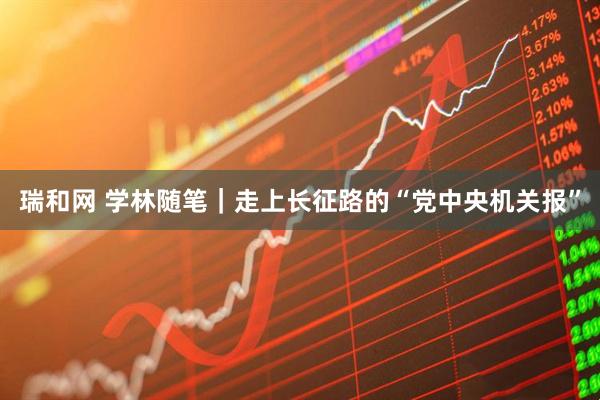 瑞和网 学林随笔｜走上长征路的“党中央机关报”