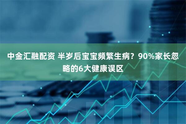 中金汇融配资 半岁后宝宝频繁生病？90%家长忽略的6大健康误区