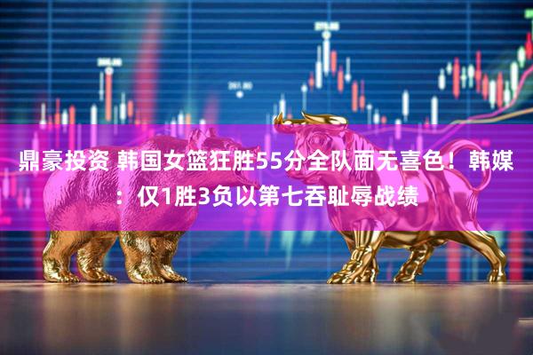 鼎豪投资 韩国女篮狂胜55分全队面无喜色！韩媒：仅1胜3负以第七吞耻辱战绩