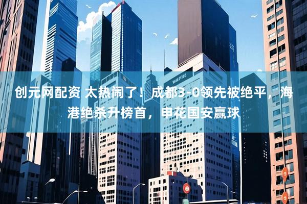 创元网配资 太热闹了！成都3-0领先被绝平，海港绝杀升榜首，申花国安赢球