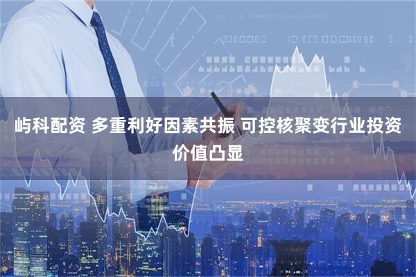 屿科配资 多重利好因素共振 可控核聚变行业投资价值凸显
