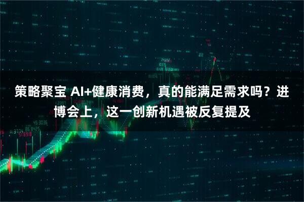 策略聚宝 AI+健康消费，真的能满足需求吗？进博会上，这一创新机遇被反复提及