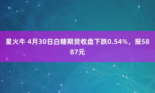星火牛 4月30日白糖期货收盘下跌0.54%，报5887元