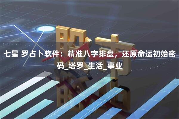 七星 罗占卜软件:精准八字排盘,还原命运初始密码_塔罗_生活_事业