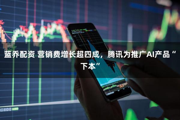 蓝乔配资 营销费增长超四成，腾讯为推广AI产品“下本”